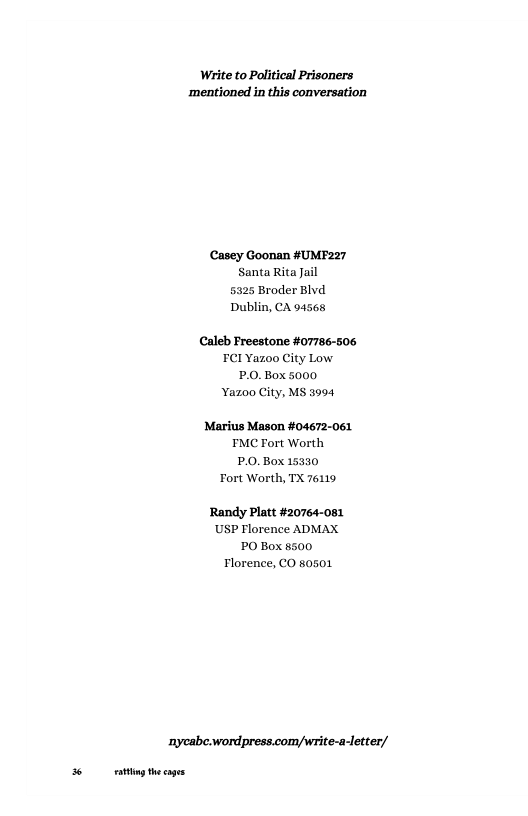 Write to Political Prisoners ‘mentioned in this conversation Casey Goonan #UMF227 Santa Rita Jail 5325 Broder Blvd Dublin, CA 94568 Caleb Freestone #07786-506 FCI Yazoo City Low P.0. Box 5000 Yazoo City, MS 3994 Marius Mason #04672-061 FMC Fort Worth P.0.Box 15330 Fort Worth, TX 76119 Randy Platt #20764-081 USP Florence ADMAX. PO Box 8500 Tlorence, CO 80501 ‘nycabe.wordpress.com/write-a-letter/ g thecags